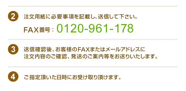 注文用紙に必要事項を記載し、送信して下さい。ＦＡＸ番号：04-2942-4308送信確認後、お客様のFAXまたはメールアドレスに注文内容のご確認、発送のご案内をお送りいたします。ご指定頂いた日時にお受け取り頂けます。